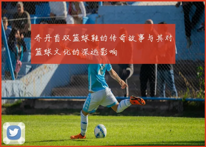 乔丹首双篮球鞋的传奇故事与其对篮球文化的深远影响