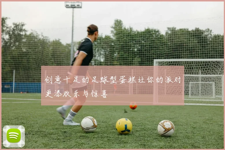 创意十足的足球型蛋糕让你的派对更添欢乐与惊喜